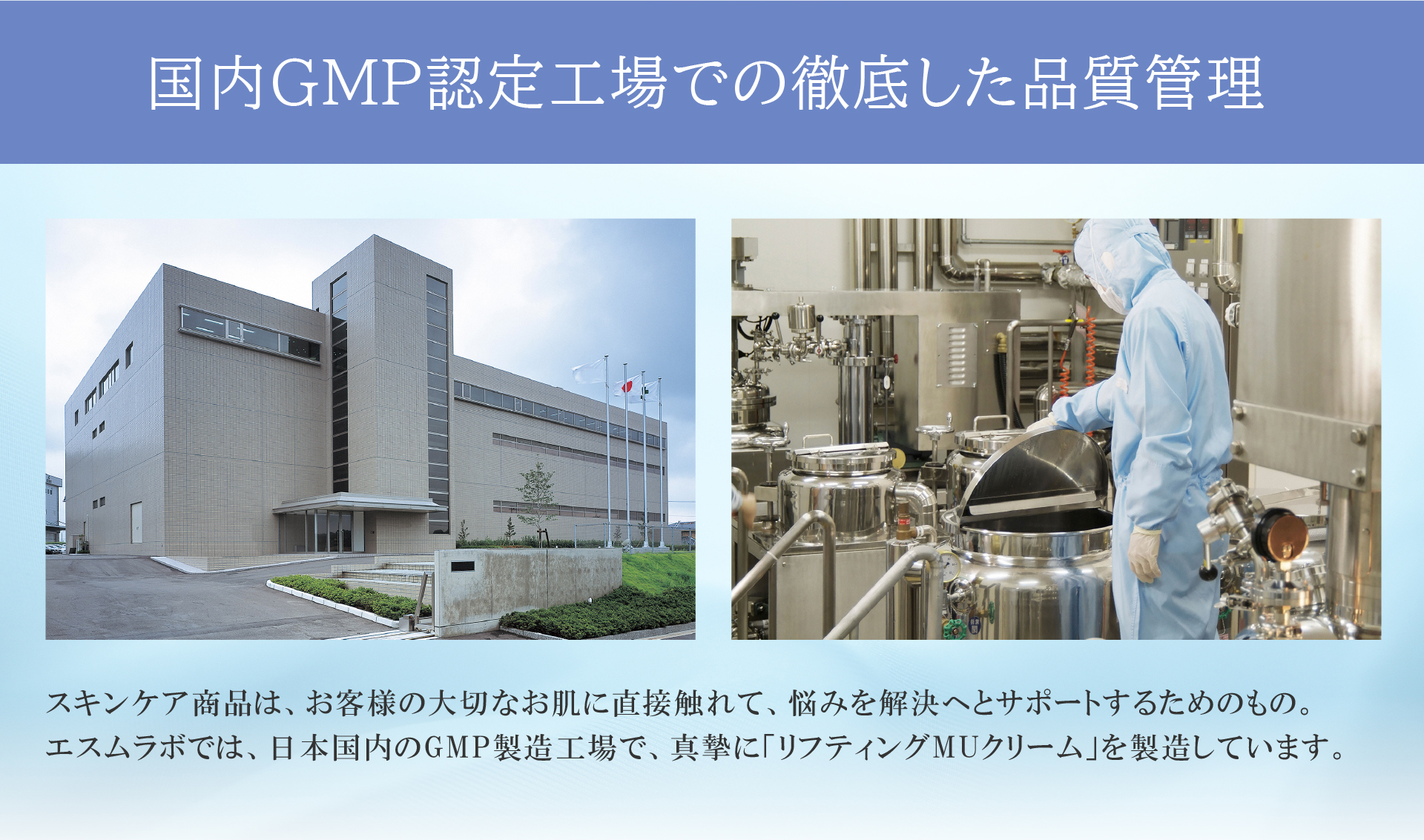 国内GMP認定工場での徹底した品質管理
        スキンケア商品は、お客様のお肌に直接触れて、悩みを解決へとサポートするためのもの。エスムラボ では、日本国内のGMP製造工場で、真摯に「リフティングMU クリーム」を製造しています。
